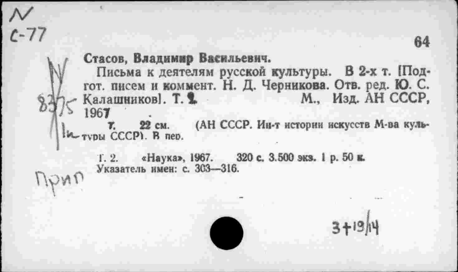 ﻿64
Стасов, Владимир Васильевич.
Письма к деятелям русской культуры. В 2-х т. [Под-гот. писем и коммент. Н. Д. Черникова. Отв. ред. Ю. С. Калашников]. Т. 1	М., Изд. АН СССР,
* 1967
7.	22 см. (АН СССР. Ии-т истории искусств М-ва куль-
**-туоы СССР). В пео.

Г. 2. «Наука», 1967.	320 с. 3.500 экз. I р. 50 к.
Указатель имен: с. 303—316.
з+1зй